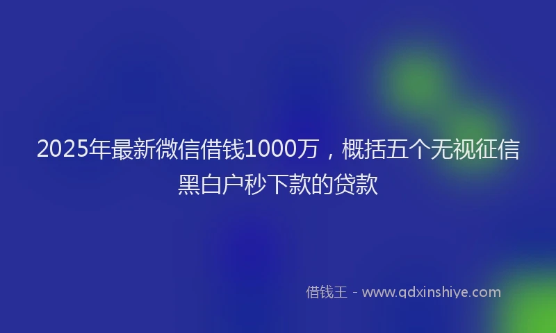 2025年最新微信借钱1000万，概括五个无视征信黑白户秒下款的贷款