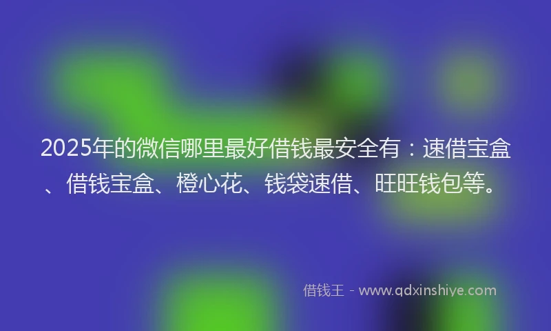 2025年的微信哪里最好借钱最安全有：速借宝盒、借钱宝盒、橙心花、钱袋速借、旺旺钱包等。