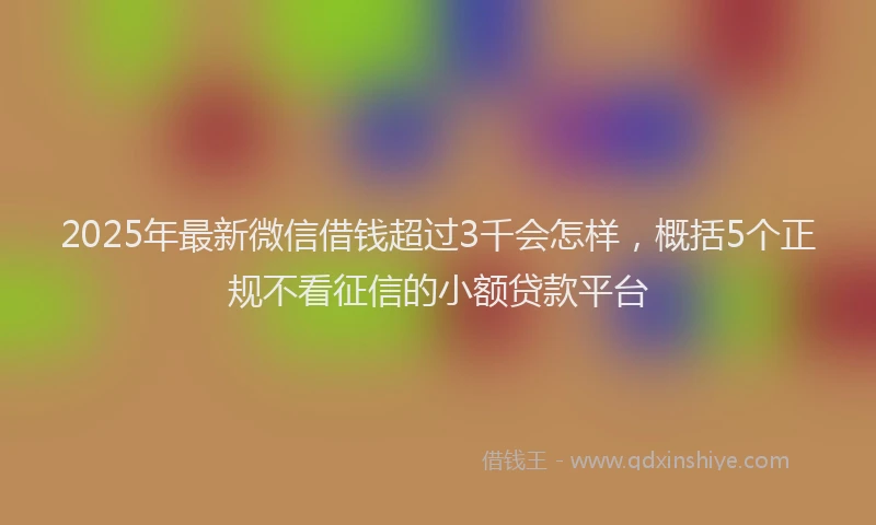 2025年最新微信借钱超过3千会怎样，概括5个正规不看征信的小额贷款平台