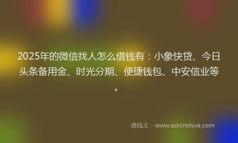 2025年的微信找人怎么借钱有：小象快贷、今日头条备用金、时光分期、便捷钱包、中安信业等。