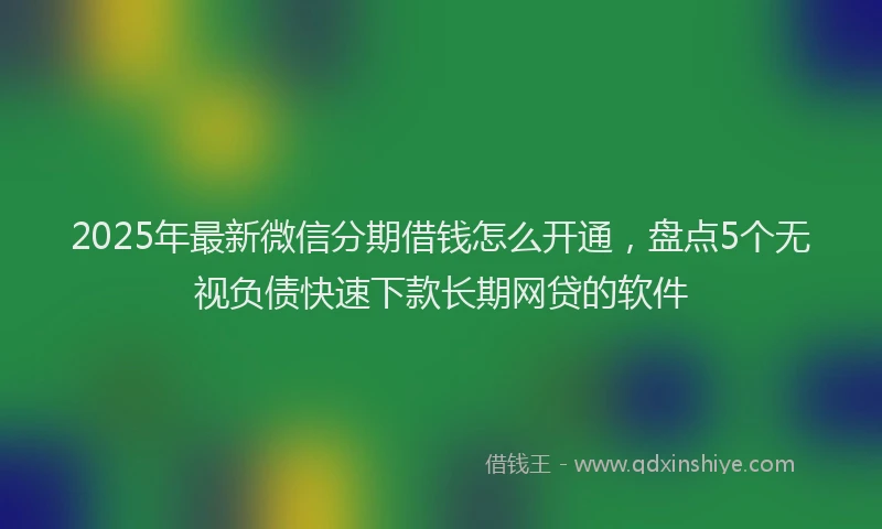 2025年最新微信分期借钱怎么开通，盘点5个无视负债快速下款长期网贷的软件