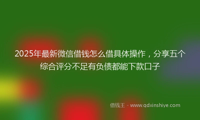 2025年最新微信借钱怎么借具体操作，分享五个综合评分不足有负债都能下款口子