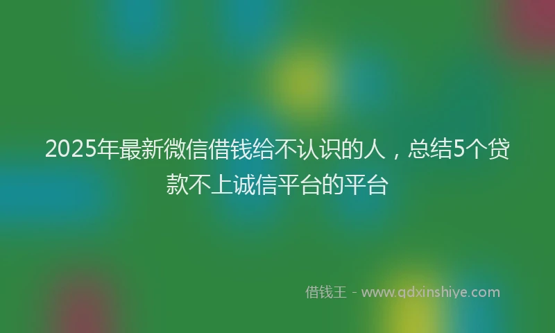 2025年最新微信借钱给不认识的人，总结5个贷款不上诚信平台的平台