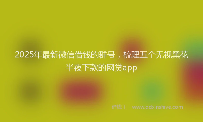 2025年最新微信借钱的群号，梳理五个无视黑花半夜下款的网贷app