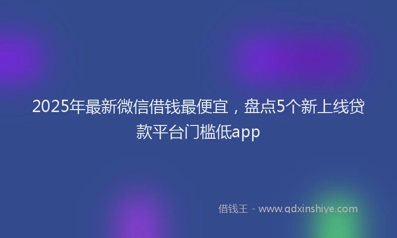 2025年最新微信借钱最便宜，盘点5个新上线贷款平台门槛低app