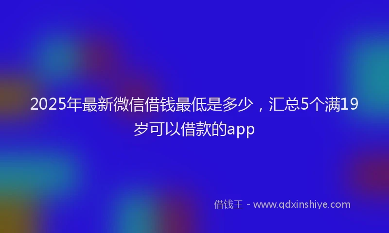 2025年最新微信借钱最低是多少，汇总5个满19岁可以借款的app