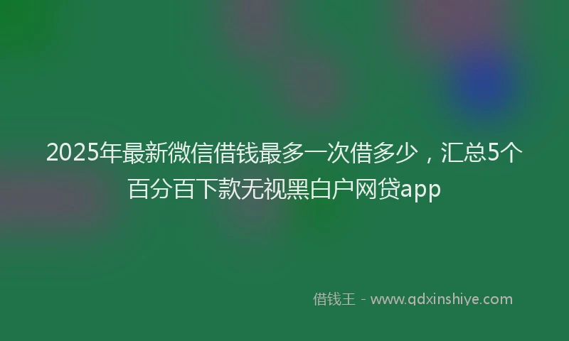 2025年最新微信借钱最多一次借多少，汇总5个百分百下款无视黑白户网贷app