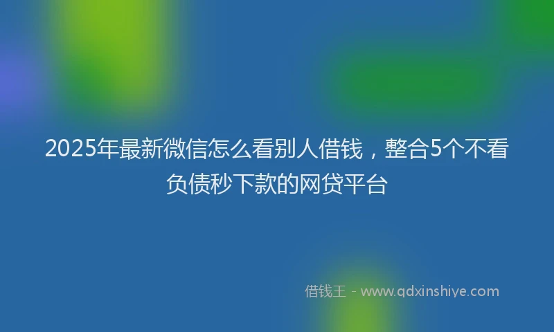 2025年最新微信怎么看别人借钱，整合5个不看负债秒下款的网贷平台