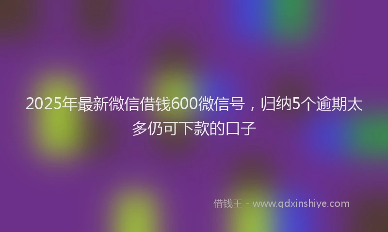 2025年最新微信借钱600微信号，归纳5个逾期太多仍可下款的口子