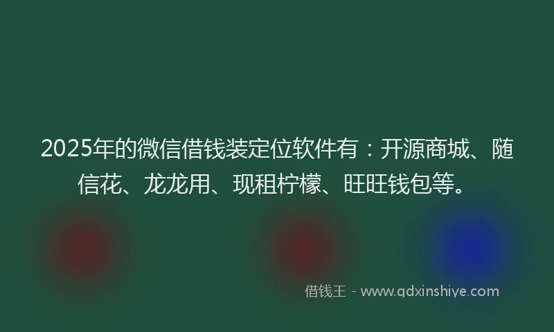 2025年的微信借钱装定位软件有：开源商城、随信花、龙龙用、现租柠檬、旺旺钱包等。