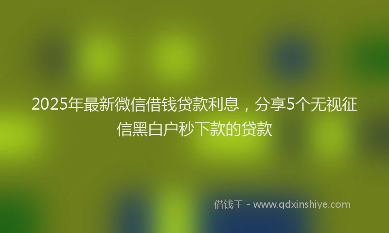 2025年最新微信借钱贷款利息，分享5个无视征信黑白户秒下款的贷款