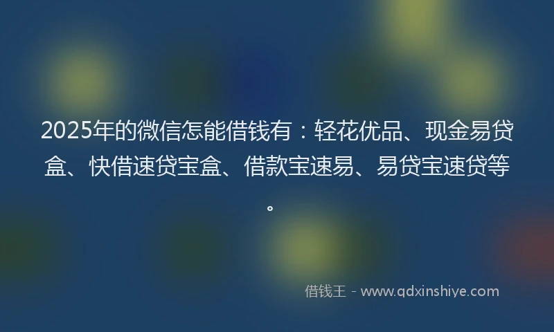 2025年的微信怎能借钱有：轻花优品、现金易贷盒、快借速贷宝盒、借款宝速易、易贷宝速贷等。