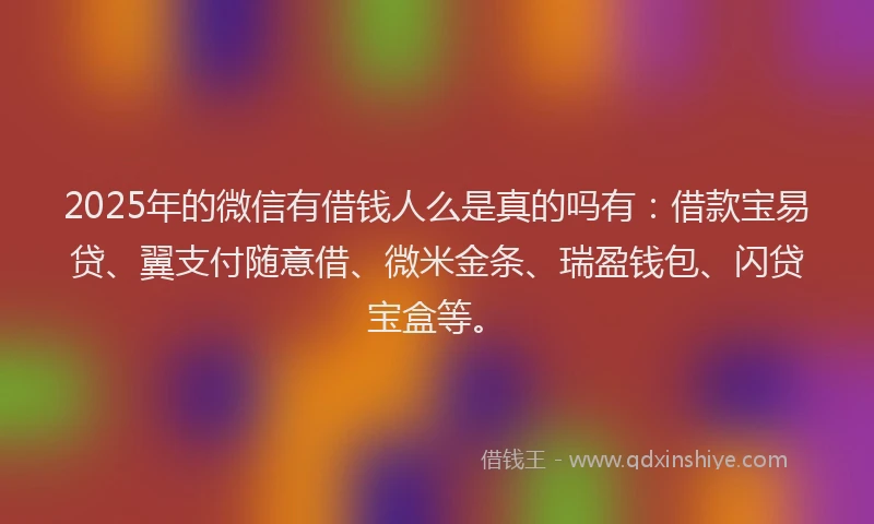2025年的微信有借钱人么是真的吗有：借款宝易贷、翼支付随意借、微米金条、瑞盈钱包、闪贷宝盒等。