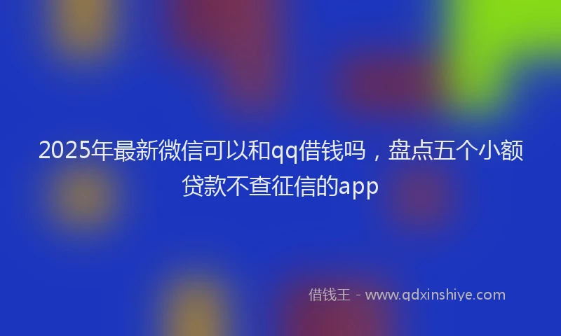 2025年最新微信可以和qq借钱吗，盘点五个小额贷款不查征信的app