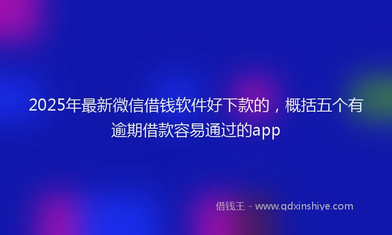 2025年最新微信借钱软件好下款的，概括五个有逾期借款容易通过的app