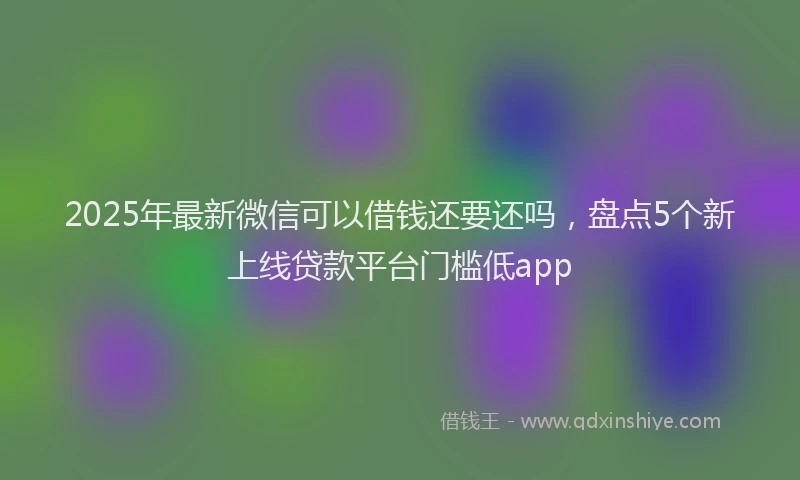 2025年最新微信可以借钱还要还吗，盘点5个新上线贷款平台门槛低app