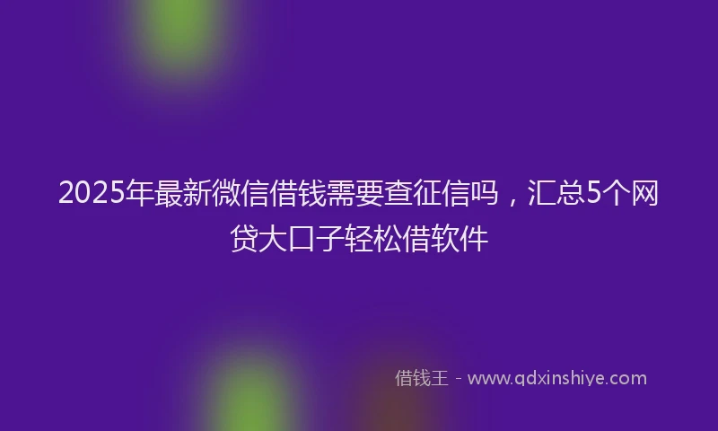 2025年最新微信借钱需要查征信吗，汇总5个网贷大口子轻松借软件