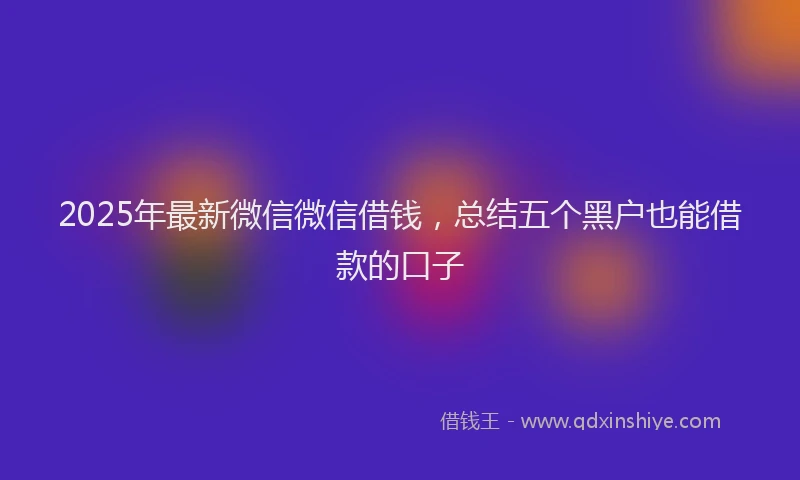 2025年最新微信微信借钱，总结五个黑户也能借款的口子