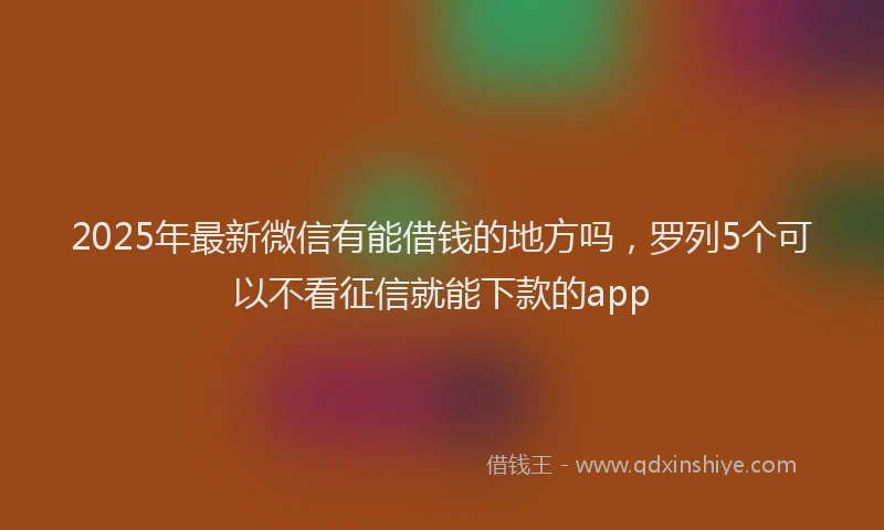 2025年最新微信有能借钱的地方吗，罗列5个可以不看征信就能下款的app