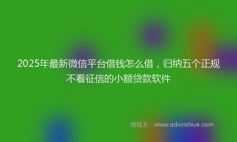 2025年最新微信平台借钱怎么借，归纳五个正规不看征信的小额贷款软件