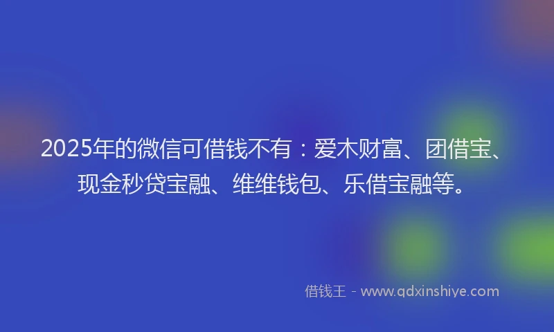 2025年的微信可借钱不有：爱木财富、团借宝、现金秒贷宝融、维维钱包、乐借宝融等。