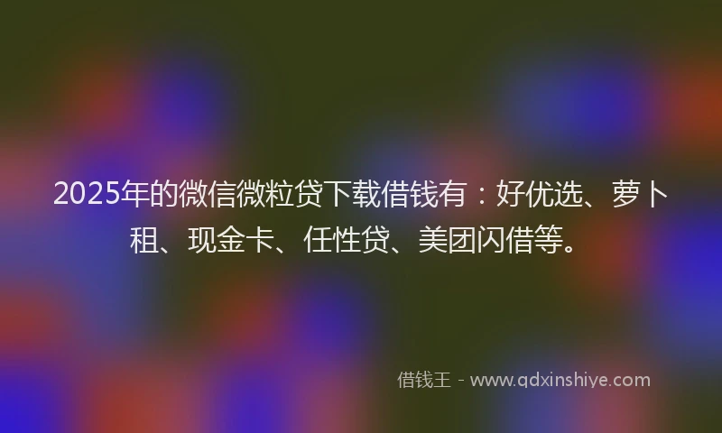 2025年的微信微粒贷下载借钱有：好优选、萝卜租、现金卡、任性贷、美团闪借等。