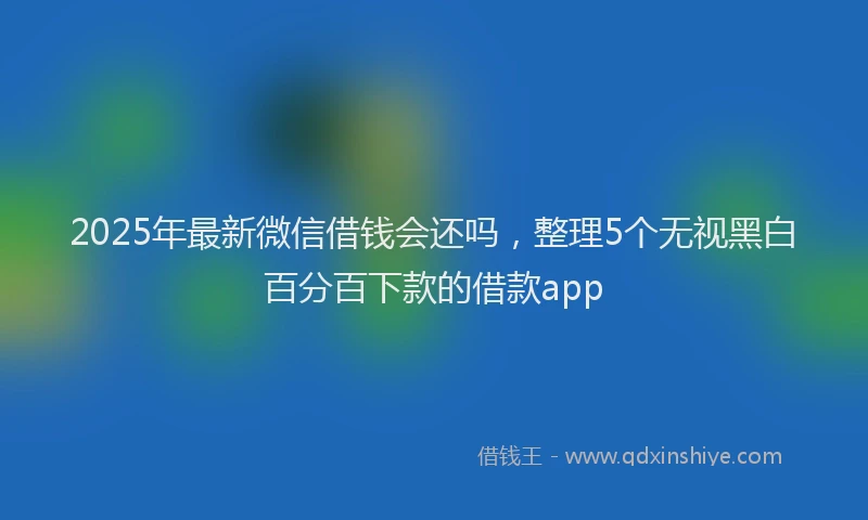 2025年最新微信借钱会还吗，整理5个无视黑白百分百下款的借款app