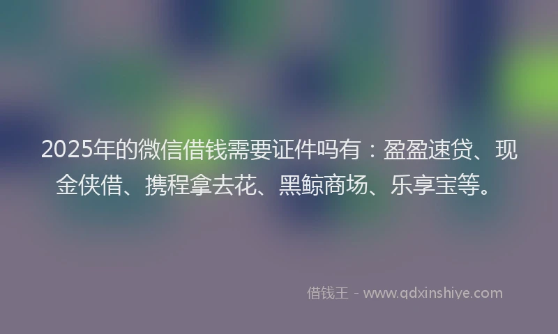 2025年的微信借钱需要证件吗有：盈盈速贷、现金侠借、携程拿去花、黑鲸商场、乐享宝等。