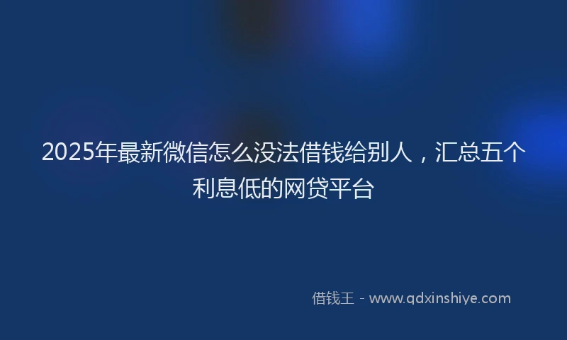 2025年最新微信怎么没法借钱给别人，汇总五个利息低的网贷平台