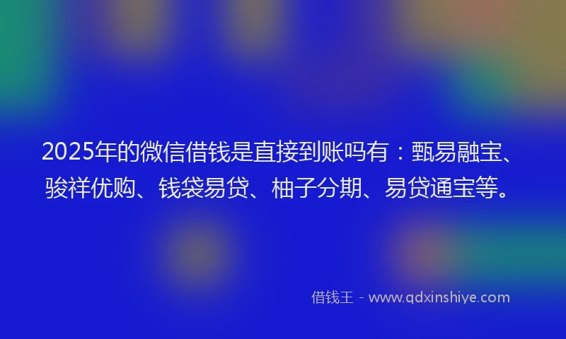 2025年的微信借钱是直接到账吗有：甄易融宝、骏祥优购、钱袋易贷、柚子分期、易贷通宝等。