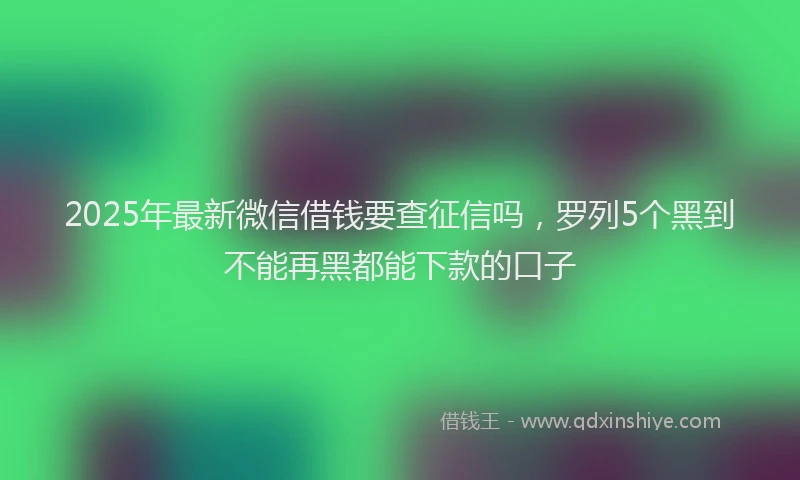 2025年最新微信借钱要查征信吗，罗列5个黑到不能再黑都能下款的口子
