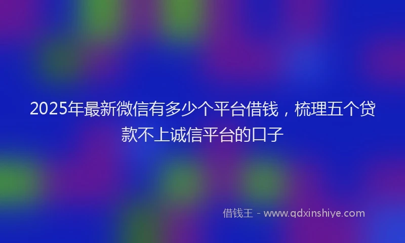 2025年最新微信有多少个平台借钱，梳理五个贷款不上诚信平台的口子