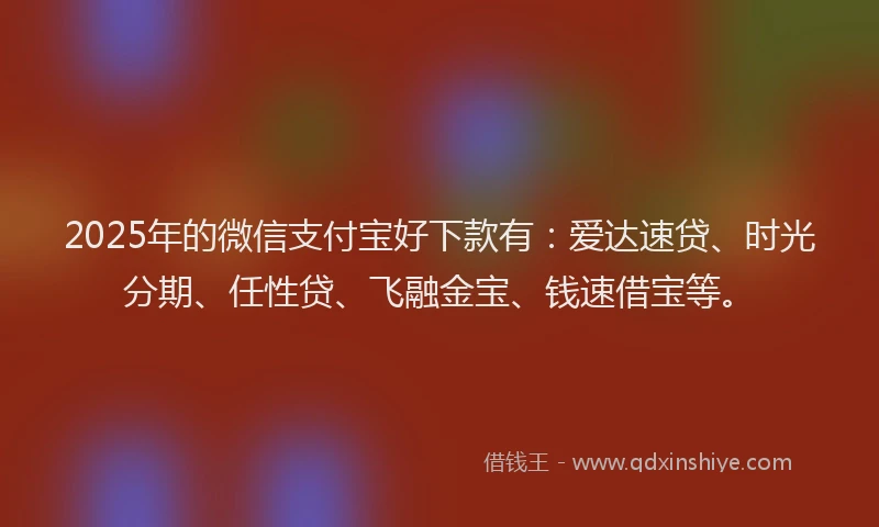 2025年的微信支付宝好下款有：爱达速贷、时光分期、任性贷、飞融金宝、钱速借宝等。
