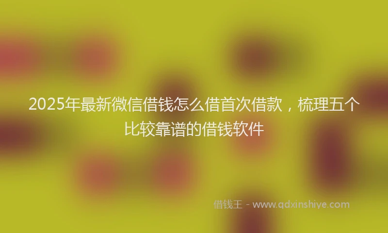 2025年最新微信借钱怎么借首次借款，梳理五个比较靠谱的借钱软件