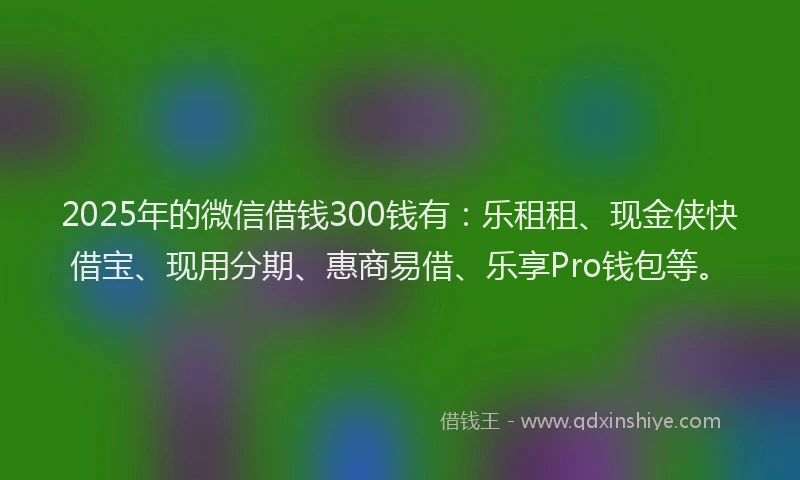2025年的微信借钱300钱有：乐租租、现金侠快借宝、现用分期、惠商易借、乐享Pro钱包等。