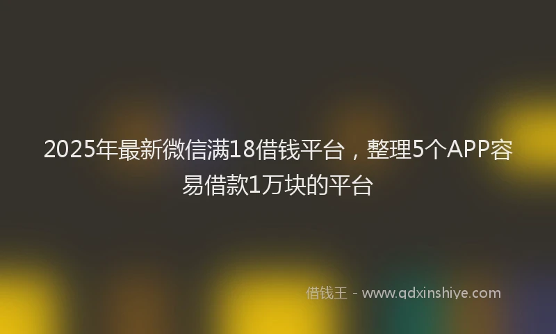 2025年最新微信满18借钱平台，整理5个APP容易借款1万块的平台