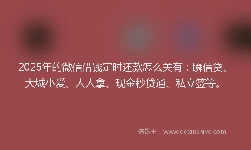 2025年的微信借钱定时还款怎么关有：瞬信贷、大城小爱、人人拿、现金秒贷通、私立签等。