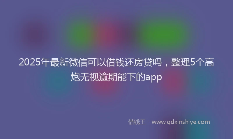2025年最新微信可以借钱还房贷吗，整理5个高炮无视逾期能下的app