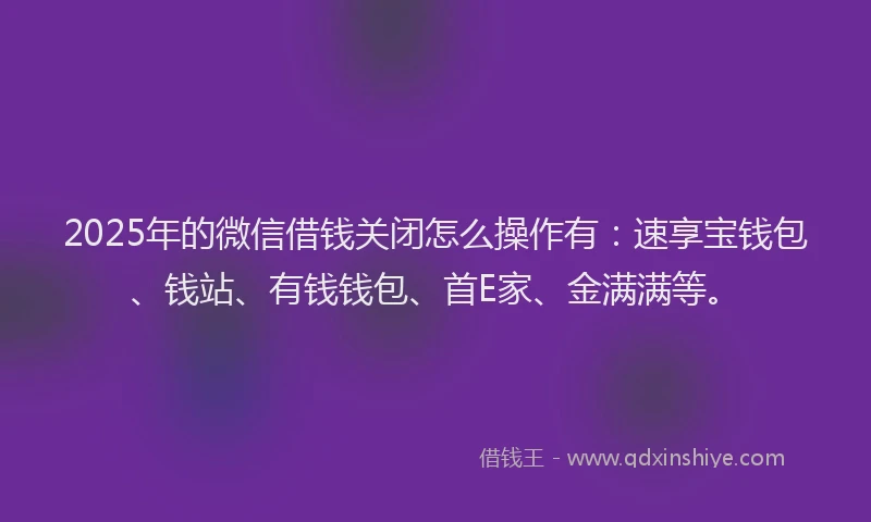 2025年的微信借钱关闭怎么操作有：速享宝钱包、钱站、有钱钱包、首E家、金满满等。