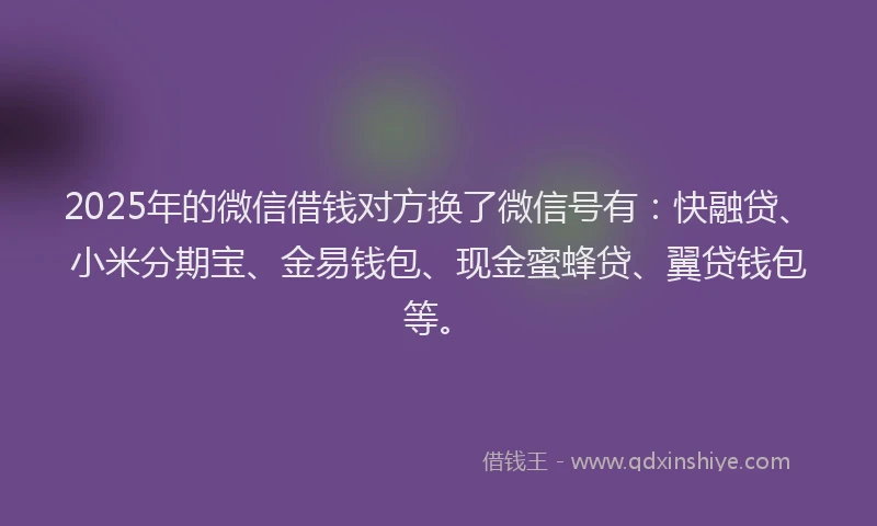 2025年的微信借钱对方换了微信号有：快融贷、小米分期宝、金易钱包、现金蜜蜂贷、翼贷钱包等。