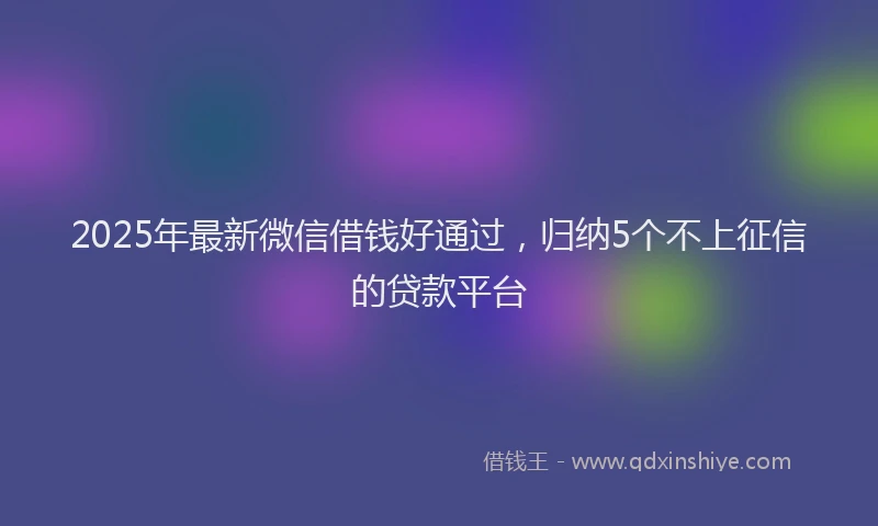 2025年最新微信借钱好通过，归纳5个不上征信的贷款平台