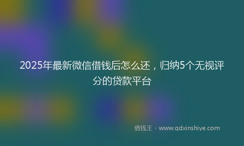2025年最新微信借钱后怎么还，归纳5个无视评分的贷款平台