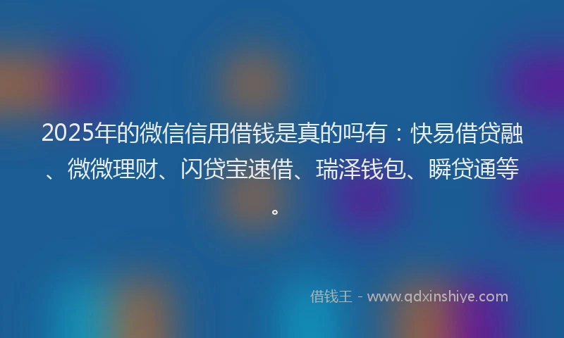 2025年的微信信用借钱是真的吗有：快易借贷融、微微理财、闪贷宝速借、瑞泽钱包、瞬贷通等。