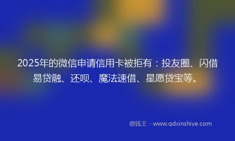 2025年的微信申请信用卡被拒有：投友圈、闪借易贷融、还呗、魔法速借、星愿贷宝等。