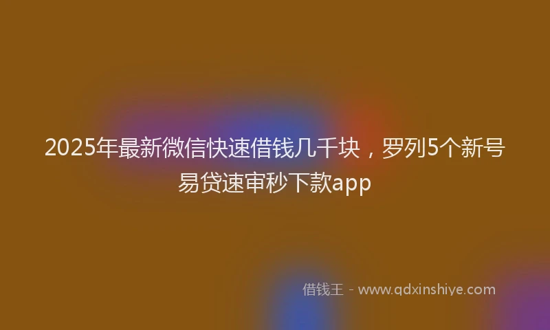 2025年最新微信快速借钱几千块，罗列5个新号易贷速审秒下款app