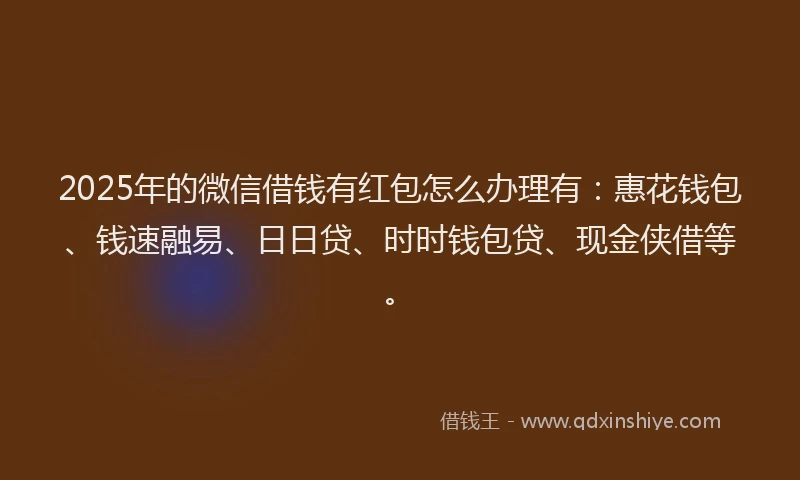2025年的微信借钱有红包怎么办理有：惠花钱包、钱速融易、日日贷、时时钱包贷、现金侠借等。