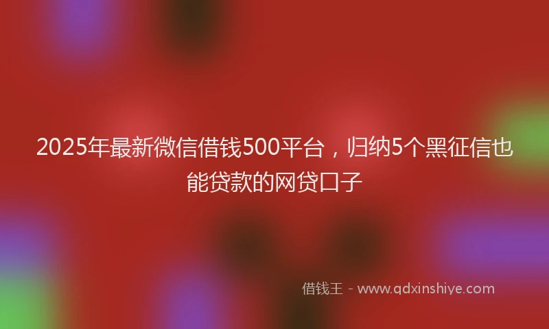 2025年最新微信借钱500平台，归纳5个黑征信也能贷款的网贷口子