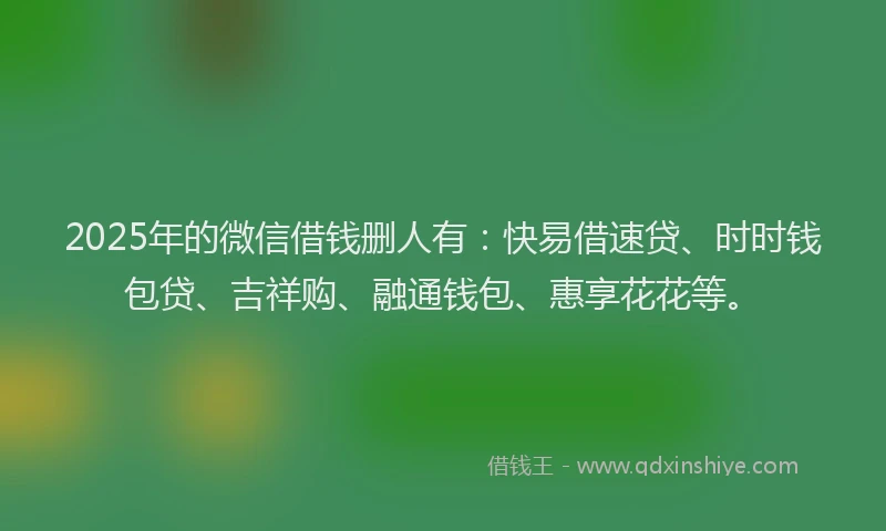 2025年的微信借钱删人有：快易借速贷、时时钱包贷、吉祥购、融通钱包、惠享花花等。