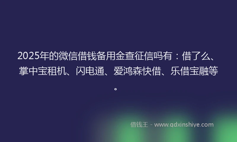 2025年的微信借钱备用金查征信吗有：借了么、掌中宝租机、闪电通、爱鸿森快借、乐借宝融等。