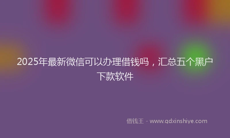 2025年最新微信可以办理借钱吗，汇总五个黑户下款软件